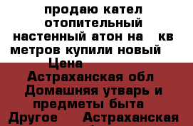 продаю кател отопительный настенный“атон“на150кв метров купили новый  › Цена ­ 18 800 - Астраханская обл. Домашняя утварь и предметы быта » Другое   . Астраханская обл.